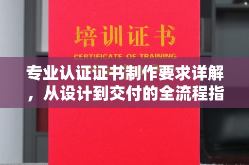 新社专业认证证书制作要求详解，从设计到交付的全流程指南